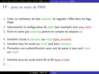 Cont Base Fichiers Outils Réseau Shells Utils Services FS Ressources Modules Réseau
Création Connexions PAM
TP - prise en main de PAM
1. Créer un utilisateur de test casimir et regarder l'eet dans les logs
PAM
2. Instrumenter la conguration de sudo (par exemple) avec pam_warn
3. Faire en sorte que lastlog prenne en compte les sessions su
4. Interdire l'accès à casimir sur tty2 (pam_access)
5. Interdire tous les accès sur tty2 sauf pour casimir
6. Permettre une authentication sans mot de passe à tous sauf root
sur tty6
7. Interdire tous les accès entre 0h et 6h (pam_time)
8. . . .
G. Allègre - INPG FC Linux
 