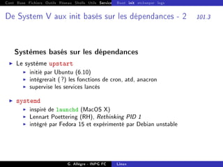 Cont Base Fichiers Outils Réseau Shells Utils Services FS Ressources Modules Réseau
Boot init etckeeper logs
De System V aux init basés sur les dépendances - 2 101.3
Systèmes basés sur les dépendances
I Le système upstart
I initié par Ubuntu (6.10)
I intègrerait (?) les fonctions de cron, atd, anacron
I supervise les services lancés
I systemd
I inspiré de launchd (MacOS X)
I Lennart Poettering (RH), Rethinking PID 1
I intégré par Fedora 15 et expérimenté par Debian unstable
G. Allègre - INPG FC Linux
 