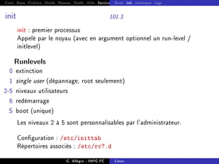 Cont Base Fichiers Outils Réseau Shells Utils Services FS Ressources Modules Réseau
Boot init etckeeper logs
init 101.3
init : premier processus
Appelé par le noyau (avec en argument optionnel un run-level /
initlevel)
Runlevels
0 extinction
1 single user (dépannage, root seulement)
2-5 niveaux utilisateurs
6 redémarrage
S boot (unique)
Les niveaux 2 à 5 sont personnalisables par l'administrateur.
Conguration : /etc/inittab
Répertoires associés : /etc/rc?.d
G. Allègre - INPG FC Linux
 