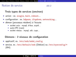 Cont Base Fichiers Outils Réseau Shells Utils Services FS Ressources Modules Réseau
Boot init etckeeper logs
Notion de service 101.3
Trois types de services (environ)
I action : ex. single, halt, reboot...
I conguration : ex. hdparm, ifupdown, networking...
I démon (processus résident) à l'écoute
I socket unix : mysql, d-bus, acpid...
I autre IPC (rare)
I socket réseau : mysql, ssh, cups...
Démons : 2 niveaux de conguration
I applicatif, ex. /etc/ssh/sshd_config
I service, ex. /etc/default/ssh (Debian) ou /etc/sysconfig/*
(RH)
G. Allègre - INPG FC Linux
 