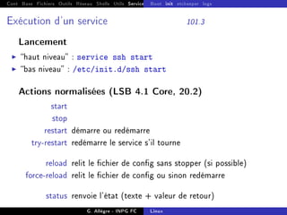 Cont Base Fichiers Outils Réseau Shells Utils Services FS Ressources Modules Réseau
Boot init etckeeper logs
Exécution d'un service 101.3
Lancement
I haut niveau : service ssh start
I bas niveau : /etc/init.d/ssh start
Actions normalisées (LSB 4.1 Core, 20.2)
start
stop
restart démarre ou redémarre
try-restart redémarre le service s'il tourne
reload relit le chier de cong sans stopper (si possible)
force-reload relit le chier de cong ou sinon redémarre
status renvoie l'état (texte + valeur de retour)
G. Allègre - INPG FC Linux
 