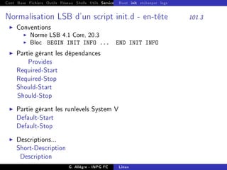 Cont Base Fichiers Outils Réseau Shells Utils Services FS Ressources Modules Réseau
Boot init etckeeper logs
Normalisation LSB d'un script init.d - en-tête 101.3
I Conventions
I Norme LSB 4.1 Core, 20.3
I Bloc BEGIN INIT INFO ... END INIT INFO
I Partie gérant les dépendances
Provides
Required-Start
Required-Stop
Should-Start
Should-Stop
I Partie gérant les runlevels System V
Default-Start
Default-Stop
I Descriptions...
Short-Description
Description
G. Allègre - INPG FC Linux
 
