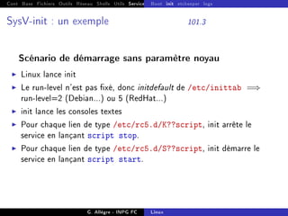 Cont Base Fichiers Outils Réseau Shells Utils Services FS Ressources Modules Réseau
Boot init etckeeper logs
SysV-init : un exemple 101.3
Scénario de démarrage sans paramètre noyau
I Linux lance init
I Le run-level n'est pas xé, donc initdefault de /etc/inittab =⇒
run-level=2 (Debian...) ou 5 (RedHat...)
I init lance les consoles textes
I Pour chaque lien de type /etc/rc5.d/K??script, init arrête le
service en lançant script stop.
I Pour chaque lien de type /etc/rc5.d/S??script, init démarre le
service en lançant script start.
G. Allègre - INPG FC Linux
 
