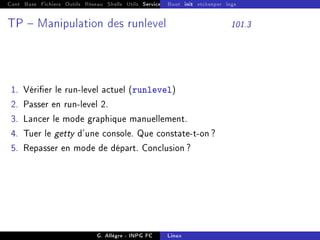 Cont Base Fichiers Outils Réseau Shells Utils Services FS Ressources Modules Réseau
Boot init etckeeper logs
TP  Manipulation des runlevel 101.3
1. Vérier le run-level actuel (runlevel)
2. Passer en run-level 2.
3. Lancer le mode graphique manuellement.
4. Tuer le getty d'une console. Que constate-t-on ?
5. Repasser en mode de départ. Conclusion ?
G. Allègre - INPG FC Linux
 