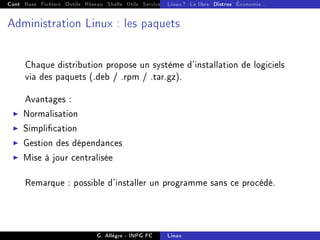 Cont Base Fichiers Outils Réseau Shells Utils Services FS Ressources Modules Réseau
Linux ? Le libre Distros Économie...
Administration Linux : les paquets
Chaque distribution propose un système d'installation de logiciels
via des paquets (.deb / .rpm / .tar.gz).
Avantages :
I Normalisation
I Simplication
I Gestion des dépendances
I Mise à jour centralisée
Remarque : possible d'installer un programme sans ce procédé.
G. Allègre - INPG FC Linux
 
