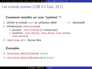 Cont Base Fichiers Outils Réseau Shells Utils Services FS Ressources Modules Réseau
Boot init etckeeper logs
Les crontab système (LSB 4.1 Core, 20.1)
Comment installer un cron système ?
1. Utiliser la crontab root ou utilisateur dédié −→ déconseillé
2. infrastructure /etc/crontab
I principal : /etc/crontab (+ champ User)
I auxiliaires : cron.hourly, cron.daily, cron.weekly,
cron.monthly
3. /etc/cron.d/* : format libre
Exemples
I /etc/cron.daily/find et locate
I /etc/cron.daily/dlocate et dlocate
G. Allègre - INPG FC Linux
 