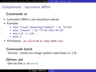 Cont Base Fichiers Outils Réseau Shells Utils Services FS Ressources Modules Réseau
Boot init etckeeper logs
Complément : lancement diéré
Commande at
I Lancement diéré à une date/heure précise
I Exemples
I echo touch /home/stg1/temoin | at 10:05
I echo reboot | at 17:45 2011-04-30
I atq + at -c id
I atrm 3
I Permissions : at.allow et at.deny dans /etc
Commande batch
Variante : attend une charge système assez basse ( 1.5)
Démon atd
Gère les les at et batch
G. Allègre - INPG FC Linux
 