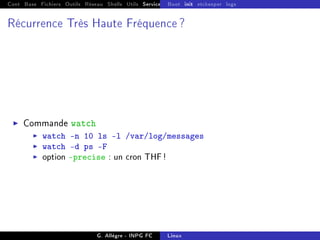 Cont Base Fichiers Outils Réseau Shells Utils Services FS Ressources Modules Réseau
Boot init etckeeper logs
Récurrence Très Haute Fréquence ?
I Commande watch
I watch -n 10 ls -l /var/log/messages
I watch -d ps -F
I option precise : un cron THF!
G. Allègre - INPG FC Linux
 