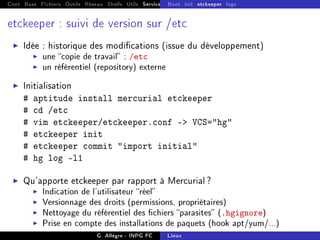 Cont Base Fichiers Outils Réseau Shells Utils Services FS Ressources Modules Réseau
Boot init etckeeper logs
etckeeper : suivi de version sur /etc
I Idée : historique des modications (issue du développement)
I une copie de travail : /etc
I un référentiel (repository) externe
I Initialisation
# aptitude install mercurial etckeeper
# cd /etc
# vim etckeeper/etckeeper.conf - VCS=hg
# etckeeper init
# etckeeper commit import initial
# hg log -l1
I Qu'apporte etckeeper par rapport à Mercurial ?
I Indication de l'utilisateur réel
I Versionnage des droits (permissions, propriétaires)
I Nettoyage du référentiel des chiers parasites (.hgignore)
I Prise en compte des installations de paquets (hook apt/yum/...)
G. Allègre - INPG FC Linux
 