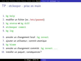 Cont Base Fichiers Outils Réseau Shells Utils Services FS Ressources Modules Réseau
Boot init etckeeper logs
TP : etckeeper - prise en main
1. hg help
2. modier un chier (ex. /etc/passwd)
3. hg status et hg diff
4. etckeeper commit
5. hg log
6. annuler un changement local : hg revert
7. ajouter un utilisateur ; commit atomique
8. hg blame
9. annuler un changement commité : hg revert ...
10. installer un paquet ; conséquences ?
G. Allègre - INPG FC Linux
 