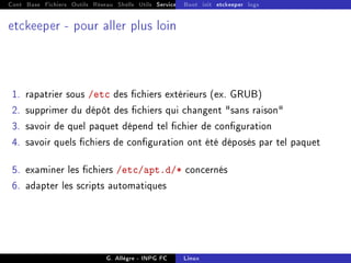 Cont Base Fichiers Outils Réseau Shells Utils Services FS Ressources Modules Réseau
Boot init etckeeper logs
etckeeper - pour aller plus loin
1. rapatrier sous /etc des chiers extérieurs (ex. GRUB)
2. supprimer du dépôt des chiers qui changent sans raison
3. savoir de quel paquet dépend tel chier de conguration
4. savoir quels chiers de conguration ont été déposés par tel paquet
5. examiner les chiers /etc/apt.d/* concernés
6. adapter les scripts automatiques
G. Allègre - INPG FC Linux
 