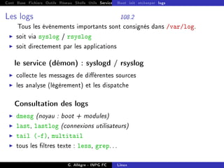 Cont Base Fichiers Outils Réseau Shells Utils Services FS Ressources Modules Réseau
Boot init etckeeper logs
Les logs 108.2
Tous les événements importants sont consignés dans /var/log.
I soit via syslog / rsyslog
I soit directement par les applications
le service (démon) : syslogd / rsyslog
I collecte les messages de diérentes sources
I les analyse (légèrement) et les dispatche
Consultation des logs
I dmesg (noyau : boot + modules)
I last, lastlog (connexions utilisateurs)
I tail (-f), multitail
I tous les ltres texte : less, grep. . .
G. Allègre - INPG FC Linux
 