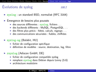 Cont Base Fichiers Outils Réseau Shells Utils Services FS Ressources Modules Réseau
Boot init etckeeper logs
Évolutions de syslog 108.2
I syslog : un standard BSD, normalisé (RFC 3164)
I Émergence de besoins plus poussés
I des sources diérentes : syslog, chiers ...
I des backends diérents : MySQL, PostgreSQL ...
I des ltres plus précis : hôtes, calculs, regexps ...
I des communications sécurisées : ables, chirées
I syslog-ng (Balabit, HU)
I chier de conguration spécique
I dénition de modèles : source, destination, log, ltre
I rsyslog (Adiscon GmbH, DE)
I chier de conguration compatible syslog
I remplace syslog dans Debian depuis Lenny (5.0)
I architecture modulaire
G. Allègre - INPG FC Linux
 