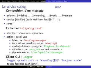 Cont Base Fichiers Outils Réseau Shells Utils Services FS Ressources Modules Réseau
Boot init etckeeper logs
Le service syslog 108.2
Composition d'un message
I priorité : 0=debug . . . 3=warning . . . 5=crit . . . 7=emerg
I service (facility) (auth mail kern local[0-7] . . .)
I texte
Le chier (r)syslog.conf
I sélecteur : service.priorité
I action : envoi vers
I chier, ex. /var/log/messages
I terminal (ou pseudo-term), ex. /dev/tty8
I machine distante (syslog), ex. @loghost.localdomain
I utilisateurs, ex. root,john ou tout le monde, *
I pipe nommé, ex. |/var/spool/critMessages
Client CLI : logger
logger -p mail.info -t essailog[$$] Bonjour monde
toutes facilities sauf kernel
G. Allègre - INPG FC Linux
 