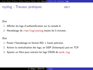 Cont Base Fichiers Outils Réseau Shells Utils Services FS Ressources Modules Réseau
Boot init etckeeper logs
rsyslog - Travaux pratiques 108.2
Exo
1. Acher les logs d'authentication sur la console 8.
2. Horodatage de /var/log/syslog toutes les 5 minutes.
Exo
1. Passer l'horodatage en format ISO + haute précision
2. Activer la centralisation des logs, en UDP (historique) puis en TCP
3. Ajouter un ltre pour extraire les logs CRON de auth.log
G. Allègre - INPG FC Linux
 
