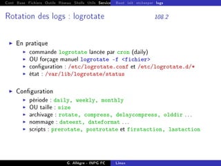 Cont Base Fichiers Outils Réseau Shells Utils Services FS Ressources Modules Réseau
Boot init etckeeper logs
Rotation des logs : logrotate 108.2
I En pratique
I commande logrotate lancée par cron (daily)
I OU forçage manuel logrotate -f fichier
I conguration : /etc/logrotate.conf et /etc/logrotate.d/*
I état : /var/lib/logrotate/status
I Conguration
I période : daily, weekly, monthly
I OU taille : size
I archivage : rotate, compress, delaycompress, olddir ...
I nommage : dateext, dateformat ...
I scripts : prerotate, postrotate et firstaction, lastaction
G. Allègre - INPG FC Linux
 