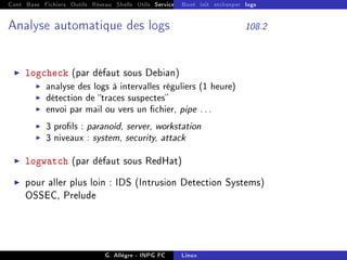Cont Base Fichiers Outils Réseau Shells Utils Services FS Ressources Modules Réseau
Boot init etckeeper logs
Analyse automatique des logs 108.2
I logcheck (par défaut sous Debian)
I analyse des logs à intervalles réguliers (1 heure)
I détection de traces suspectes
I envoi par mail ou vers un chier, pipe ...
I 3 prols : paranoid, server, workstation
I 3 niveaux : system, security, attack
I logwatch (par défaut sous RedHat)
I pour aller plus loin : IDS (Intrusion Detection Systems)
OSSEC, Prelude
G. Allègre - INPG FC Linux
 