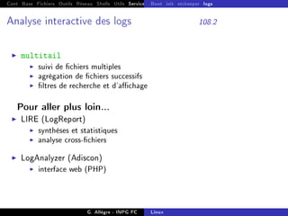 Cont Base Fichiers Outils Réseau Shells Utils Services FS Ressources Modules Réseau
Boot init etckeeper logs
Analyse interactive des logs 108.2
I multitail
I suivi de chiers multiples
I agrégation de chiers successifs
I ltres de recherche et d'achage
Pour aller plus loin...
I LIRE (LogReport)
I synthèses et statistiques
I analyse cross-chiers
I LogAnalyzer (Adiscon)
I interface web (PHP)
G. Allègre - INPG FC Linux
 