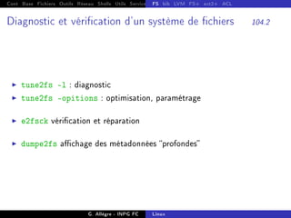 Cont Base Fichiers Outils Réseau Shells Utils Services FS Ressources Modules Réseau
FS bib LVM FS+ ext2+ ACL
Diagnostic et vérication d'un système de chiers 104.2
I tune2fs -l : diagnostic
I tune2fs opitions : optimisation, paramétrage
I e2fsck vérication et réparation
I dumpe2fs achage des métadonnées profondes
G. Allègre - INPG FC Linux
 