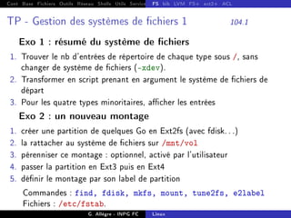 Cont Base Fichiers Outils Réseau Shells Utils Services FS Ressources Modules Réseau
FS bib LVM FS+ ext2+ ACL
TP - Gestion des systèmes de chiers 1 104.1
Exo 1 : résumé du système de chiers
1. Trouver le nb d'entrées de répertoire de chaque type sous /, sans
changer de système de chiers (-xdev).
2. Transformer en script prenant en argument le système de chiers de
départ
3. Pour les quatre types minoritaires, acher les entrées
Exo 2 : un nouveau montage
1. créer une partition de quelques Go en Ext2fs (avec fdisk. . .)
2. la rattacher au système de chiers sur /mnt/vol
3. pérenniser ce montage : optionnel, activé par l'utilisateur
4. passer la partition en Ext3 puis en Ext4
5. dénir le montage par son label de partition
Commandes : find, fdisk, mkfs, mount, tune2fs, e2label
Fichiers : /etc/fstab.
G. Allègre - INPG FC Linux
 