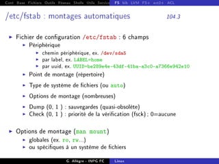 Cont Base Fichiers Outils Réseau Shells Utils Services FS Ressources Modules Réseau
FS bib LVM FS+ ext2+ ACL
/etc/fstab : montages automatiques 104.3
I Fichier de conguration /etc/fstab : 6 champs
I Périphérique
I chemin périphérique, ex. /dev/sda5
I par label, ex. LABEL=home
I par uuid, ex. UUID=be289e4e-43df-41ba-a3c0-a7366e942e10
I Point de montage (répertoire)
I Type de système de chiers (ou auto)
I Options de montage (nombreuses)
I Dump (0, 1 ) : sauvegardes (quasi-obsolète)
I Check (0, 1 ) : priorité de la vérication (fsck); 0=aucune
I Options de montage (man mount)
I globales (ex. ro, rw...)
I ou spéciques à un système de chiers
G. Allègre - INPG FC Linux
 