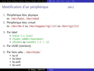 Cont Base Fichiers Outils Réseau Shells Utils Services FS Ressources Modules Réseau
FS bib LVM FS+ ext2+ ACL
Identication d'un périphérique 104.3
1. Périphérique bloc physique
ex. /dev/hda1, /dev/sda5
2. Périphérique bloc virtuel
ex. /dev/dm-0 ou /dev/mapper/vg1-lv1 ou /dev/vg1/lv1
3. Par label
I blkid (-o list)
I findfs LABEL=monlabel
I e2label ou tune2fs (-l | -L)
4. Par UUID (similaire)
5. Par liens udev : /dev/disk/
I by-id
I by-label
I by-path
I by-uuid
G. Allègre - INPG FC Linux
 