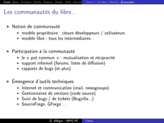 Cont Base Fichiers Outils Réseau Shells Utils Services FS Ressources Modules Réseau
Linux ? Le libre Distros Économie...
Les communautés du libre...
I Notion de communauté
I modèle propriétaire : césure développeurs / utilisateurs
I modèle libre : tous les intermédiaires
I Participation à la communauté
I le  pot commun  : mutualisation et réciprocité
I support informel (forums, listes de diusion)
I rapports de bugs (et plus)
I Émergence d'outils techniques
I Internet et communication (mail, newsgroups)
I Gestionnaires de versions (code source)
I Suivi de bugs / de tickets (Bugzilla...)
I SourceForge, GForge...
G. Allègre - INPG FC Linux
 