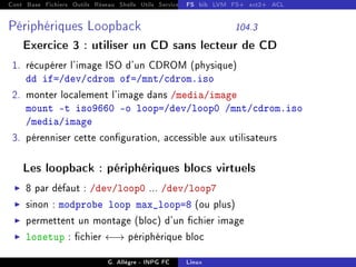 Cont Base Fichiers Outils Réseau Shells Utils Services FS Ressources Modules Réseau
FS bib LVM FS+ ext2+ ACL
Périphériques Loopback 104.3
Exercice 3 : utiliser un CD sans lecteur de CD
1. récupérer l'image ISO d'un CDROM (physique)
dd if=/dev/cdrom of=/mnt/cdrom.iso
2. monter localement l'image dans /media/image
mount -t iso9660 -o loop=/dev/loop0 /mnt/cdrom.iso
/media/image
3. pérenniser cette conguration, accessible aux utilisateurs
Les loopback : périphériques blocs virtuels
I 8 par défaut : /dev/loop0 ... /dev/loop7
I sinon : modprobe loop max_loop=8 (ou plus)
I permettent un montage (bloc) d'un chier image
I losetup : chier ←→ périphérique bloc
G. Allègre - INPG FC Linux
 