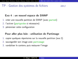 Cont Base Fichiers Outils Réseau Shells Utils Services FS Ressources Modules Réseau
FS bib LVM FS+ ext2+ ACL
TP - Gestion des systèmes de chiers 104.3
Exo 4 : un nouvel espace de SWAP
1. créer une nouvelle partition de SWAP (avec parted)
2. l'activer (partprobe si nécessaire)
3. pérenniser cette conguration
Pour aller plus loin : utilisation de Partimage
1. copier quelques répertoires sur la nouvelle partition (exo 2)
2. sauvegarder son image avec partimage
3. vandaliser le contenu puis restaurer l'image
G. Allègre - INPG FC Linux
 