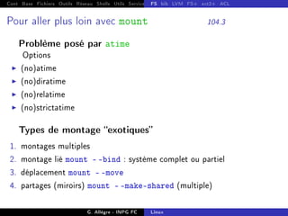 Cont Base Fichiers Outils Réseau Shells Utils Services FS Ressources Modules Réseau
FS bib LVM FS+ ext2+ ACL
Pour aller plus loin avec mount 104.3
Problème posé par atime
Options
I (no)atime
I (no)diratime
I (no)relatime
I (no)strictatime
Types de montage exotiques
1. montages multiples
2. montage lié mount - -bind : système complet ou partiel
3. déplacement mount - -move
4. partages (miroirs) mount - -make-shared (multiple)
G. Allègre - INPG FC Linux
 