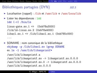 Cont Base Fichiers Outils Réseau Shells Utils Services FS Ressources Modules Réseau
FS bib LVM FS+ ext2+ ACL
Bibliothèques partagées (DYN) 102.3
I Localisation (rappel) : /lib et /usr/lib + /usr/loca/lib
I Lister les dépendances : ldd
ldd (-v) /bin/ls
linux-gate.so.1 = (0xb78a3000)
/lib/ld-linux.so.2 (0xb78a4000)
libacl.so.1 = /lib/libacl.so.1 (0xb785c000)
...
I SONAME : nom canonique de la bibliothèque
objdump -p /lib/libacl.so |grep SONAME
ex. ls -l /usr/lib/libasprintf*
/usr/lib/libasprintf.a
/usr/lib/libasprintf.so - libasprintf.so.0.0.0
/usr/lib/libasprintf.so.0 - libasprintf.so.0.0.0
/usr/lib/libasprintf.so.0.0.0
G. Allègre - INPG FC Linux
 