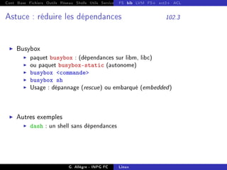 Cont Base Fichiers Outils Réseau Shells Utils Services FS Ressources Modules Réseau
FS bib LVM FS+ ext2+ ACL
Astuce : réduire les dépendances 102.3
I Busybox
I paquet busybox : (dépendances sur libm, libc)
I ou paquet busybox-static (autonome)
I busybox commande
I busybox sh
I Usage : dépannage (rescue) ou embarqué (embedded)
I Autres exemples
I dash : un shell sans dépendances
G. Allègre - INPG FC Linux
 