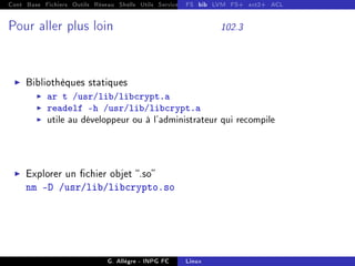 Cont Base Fichiers Outils Réseau Shells Utils Services FS Ressources Modules Réseau
FS bib LVM FS+ ext2+ ACL
Pour aller plus loin 102.3
I Bibliothèques statiques
I ar t /usr/lib/libcrypt.a
I readelf -h /usr/lib/libcrypt.a
I utile au développeur ou à l'administrateur qui recompile
I Explorer un chier objet .so
nm -D /usr/lib/libcrypto.so
G. Allègre - INPG FC Linux
 