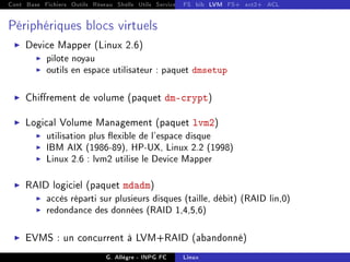 Cont Base Fichiers Outils Réseau Shells Utils Services FS Ressources Modules Réseau
FS bib LVM FS+ ext2+ ACL
Périphériques blocs virtuels
I Device Mapper (Linux 2.6)
I pilote noyau
I outils en espace utilisateur : paquet dmsetup
I Chirement de volume (paquet dm-crypt)
I Logical Volume Management (paquet lvm2)
I utilisation plus exible de l'espace disque
I IBM AIX (1986-89), HP-UX, Linux 2.2 (1998)
I Linux 2.6 : lvm2 utilise le Device Mapper
I RAID logiciel (paquet mdadm)
I accès réparti sur plusieurs disques (taille, débit) (RAID lin,0)
I redondance des données (RAID 1,4,5,6)
I EVMS : un concurrent à LVM+RAID (abandonné)
G. Allègre - INPG FC Linux
 