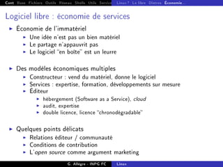 Cont Base Fichiers Outils Réseau Shells Utils Services FS Ressources Modules Réseau
Linux ? Le libre Distros Économie...
Logiciel libre : économie de services
I Économie de l'immatériel
I Une idée n'est pas un bien matériel
I Le partage n'appauvrit pas
I Le logiciel en boîte est un leurre
I Des modèles économiques multiples
I Constructeur : vend du matériel, donne le logiciel
I Services : expertise, formation, développements sur mesure
I Éditeur
I hébergement (Software as a Service), cloud
I audit, expertise
I double licence, licence chronodégradable
I Quelques points délicats
I Relations éditeur / communauté
I Conditions de contribution
I L'open source comme argument marketing
G. Allègre - INPG FC Linux
 