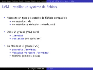 Cont Base Fichiers Outils Réseau Shells Utils Services FS Ressources Modules Réseau
FS bib LVM FS+ ext2+ ACL
LVM - retailler un système de chiers
I Nécessite un type de système de chiers compatible
I en extension : xfs
I en extension + réduction : reiserfs, ext3
I Dans un groupe (VG) borné
I lvresize
I resize2fs (ou équivalent)
I En étendant le groupe (VG)
I pvcreate /dev/hdb3
I vgextend vg-users /dev/hdb3
I terminer comme ci-dessus
G. Allègre - INPG FC Linux
 