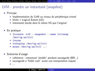 Cont Base Fichiers Outils Réseau Shells Utils Services FS Ressources Modules Réseau
FS bib LVM FS+ ext2+ ACL
LVM - prendre un instantané (snapshot)
I Principe
I Implémentation du CoW au niveau du périphérique virtuel
I Unité = Logical Extent (LE)
I Instantané stocké dans le même VG que l'original
I En pratique
I lvcreate -L1G - -snapshot - -name lv11snap
/dev/vg-un/lv11
I lvscan
I lvdisplay /dev/vg-un/lv11
I mount /dev/vg-un/lv11 ...
I Scénarios d'usage
I cohérence : instantané jetable pendant sauvegarde (BD...)
I sauvegarde à faible coût avant une manipulation risquée
I ...
G. Allègre - INPG FC Linux
 