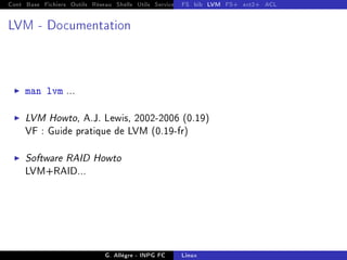 Cont Base Fichiers Outils Réseau Shells Utils Services FS Ressources Modules Réseau
FS bib LVM FS+ ext2+ ACL
LVM - Documentation
I man lvm ...
I LVM Howto, A.J. Lewis, 2002-2006 (0.19)
VF : Guide pratique de LVM (0.19-fr)
I Software RAID Howto
LVM+RAID...
G. Allègre - INPG FC Linux
 