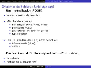Cont Base Fichiers Outils Réseau Shells Utils Services FS Ressources Modules Réseau
FS bib LVM FS+ ext2+ ACL
Systèmes de chiers : Unix standard
Une normalisation POSIX
I Inodes : création de liens durs
I Métadonnées standard
I horodatage : atime, ctime, mtime
I permissions POSIX
I propriétaires : utilisateur et groupe
I type de chier
I Des IPC standard dans le système de chiers
I tubes nommés (pipes)
I sockets
Des fonctionnalités Unix répandues (ext2 et autres)
I Superblocs
I Fichiers creux (sparse les)
G. Allègre - INPG FC Linux
 