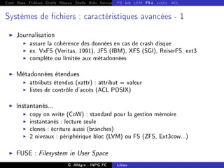 Cont Base Fichiers Outils Réseau Shells Utils Services FS Ressources Modules Réseau
FS bib LVM FS+ ext2+ ACL
Systèmes de chiers : caractéristiques avancées - 1
I Journalisation
I assure la cohérence des données en cas de crash disque
I ex. VxFS (Veritas, 1991), JFS (IBM), XFS (SGI), ReiserFS, ext3
I complète ou limitée aux métadonnées
I Métadonnées étendues
I attributs étendus (xattr) : attribut = valeur
I listes de contrôle d'accès (ACL POSIX)
I Instantanés...
I copy on write (CoW) : standard pour la gestion mémoire
I instantanés : lecture seule
I clones : écriture aussi (branches)
I 2 niveaux : périphérique bloc (LVM) ou FS (ZFS, Ext3cow...)
I FUSE : Filesystem in User Space
G. Allègre - INPG FC Linux
 