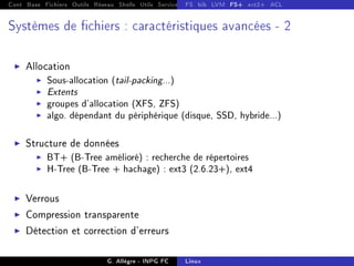 Cont Base Fichiers Outils Réseau Shells Utils Services FS Ressources Modules Réseau
FS bib LVM FS+ ext2+ ACL
Systèmes de chiers : caractéristiques avancées - 2
I Allocation
I Sous-allocation (tail-packing...)
I Extents
I groupes d'allocation (XFS, ZFS)
I algo. dépendant du périphérique (disque, SSD, hybride...)
I Structure de données
I BT+ (B-Tree amélioré) : recherche de répertoires
I H-Tree (B-Tree + hachage) : ext3 (2.6.23+), ext4
I Verrous
I Compression transparente
I Détection et correction d'erreurs
G. Allègre - INPG FC Linux
 
