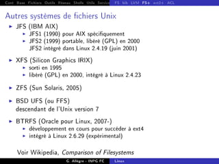 Cont Base Fichiers Outils Réseau Shells Utils Services FS Ressources Modules Réseau
FS bib LVM FS+ ext2+ ACL
Autres systèmes de chiers Unix
I JFS (IBM AIX)
I JFS1 (1990) pour AIX spéciquement
I JFS2 (1999) portable, libéré (GPL) en 2000
JFS2 intégré dans Linux 2.4.19 (juin 2001)
I XFS (Silicon Graphics IRIX)
I sorti en 1995
I libéré (GPL) en 2000, intégré à Linux 2.4.23
I ZFS (Sun Solaris, 2005)
I BSD UFS (ou FFS)
descendant de l'Unix version 7
I BTRFS (Oracle pour Linux, 2007-)
I développement en cours pour succéder à ext4
I intégré à Linux 2.6.29 (expérimental)
Voir Wikipedia, Comparison of Filesystems
G. Allègre - INPG FC Linux
 
