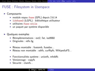 Cont Base Fichiers Outils Réseau Shells Utils Services FS Ressources Modules Réseau
FS bib LVM FS+ ext2+ ACL
FUSE : Filesystem in Userspace
I Composants
I module noyau fuse (GPL) depuis 2.6.14
I libfuse2 (LGPL) : bibliothèque utilisateur
I utilitaires fuse-utils
I un paquet par système disponible
I Quelques exemples
I Réimplémentations : ext2, fat, iso9960
I Originales : ntfs-3g
I Réseau montable : fusesmb, fusedav...
I Réseau non montable : sshfs, curlftpfs, WikipediaFS...
I Fonctionnalités système : unionfs, mhddfs
I Versionnage : copyfs
I Sécurité : clamfs...
G. Allègre - INPG FC Linux
 