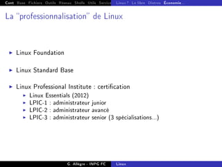 Cont Base Fichiers Outils Réseau Shells Utils Services FS Ressources Modules Réseau
Linux ? Le libre Distros Économie...
La professionnalisation de Linux
I Linux Foundation
I Linux Standard Base
I Linux Professional Institute : certication
I Linux Essentials (2012)
I LPIC-1 : administrateur junior
I LPIC-2 : administrateur avancé
I LPIC-3 : administrateur senior (3 spécialisations...)
G. Allègre - INPG FC Linux
 
