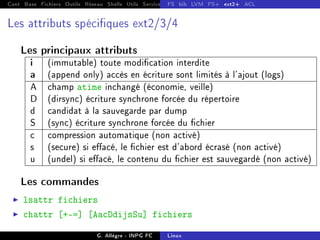 Cont Base Fichiers Outils Réseau Shells Utils Services FS Ressources Modules Réseau
FS bib LVM FS+ ext2+ ACL
Les attributs spéciques ext2/3/4
Les principaux attributs
i (immutable) toute modication interdite
a (append only) accès en écriture sont limités à l'ajout (logs)
A champ atime inchangé (économie, veille)
D (dirsync) écriture synchrone forcée du répertoire
d candidat à la sauvegarde par dump
S (sync) écriture synchrone forcée du chier
c compression automatique (non activé)
s (secure) si eacé, le chier est d'abord écrasé (non activé)
u (undel) si eacé, le contenu du chier est sauvegardé (non activé)
Les commandes
I lsattr fichiers
I chattr [+-=] [AacDdijsSu] fichiers
G. Allègre - INPG FC Linux
 