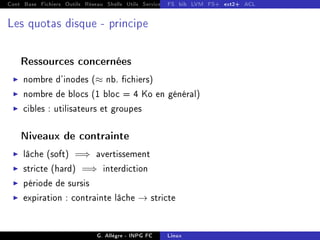 Cont Base Fichiers Outils Réseau Shells Utils Services FS Ressources Modules Réseau
FS bib LVM FS+ ext2+ ACL
Les quotas disque - principe
Ressources concernées
I nombre d'inodes (≈ nb. chiers)
I nombre de blocs (1 bloc = 4 Ko en général)
I cibles : utilisateurs et groupes
Niveaux de contrainte
I lâche (soft) =⇒ avertissement
I stricte (hard) =⇒ interdiction
I période de sursis
I expiration : contrainte lâche → stricte
G. Allègre - INPG FC Linux
 