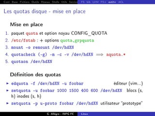 Cont Base Fichiers Outils Réseau Shells Utils Services FS Ressources Modules Réseau
FS bib LVM FS+ ext2+ ACL
Les quotas disque - mise en place
Mise en place
1. paquet quota et option noyau CONFIG_QUOTA
2. /etc/fstab : + options quota,grpquota
3. mount -o remount /dev/hdXN
4. quotacheck (-g) -m -c -v /dev/hdXN =⇒ aquota.*
5. quotaon /dev/hdXN
Dénition des quotas
I edquota -f /dev/hdXN -u foobar éditeur (vim...)
I setquota -u foobar 1000 1500 400 600 /dev/hdXN blocs (s,
h) inodes (s, h)
I setquota -p u-proto foobar /dev/hdXN utilisateur prototype
G. Allègre - INPG FC Linux
 
