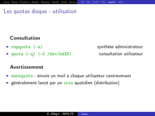 Cont Base Fichiers Outils Réseau Shells Utils Services FS Ressources Modules Réseau
FS bib LVM FS+ ext2+ ACL
Les quotas disque - utilisation
Consultation
I repquota (-a) synthèse administrateur
I quota (-q) (-f /dev/hdXN) consultation utilisateur
Avertissement
I warnquota : envoie un mail à chaque utilisateur contrevenant
I généralement lancé par un cron quotidien (distribution)
G. Allègre - INPG FC Linux
 