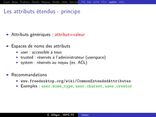 Cont Base Fichiers Outils Réseau Shells Utils Services FS Ressources Modules Réseau
FS bib LVM FS+ ext2+ ACL
Les attributs étendus - principe
I Attributs génériques : attribut=valeur
I Espaces de noms des attributs
I user : accessible à tous
I trusted : réservés à l'administrateur (userspace)
I system : réservés au noyau (ex. ACL)
I Recommandations
I www.freedesktop.org/wiki/CommonExtendedAttributes
I Exemples : user.mime_type, user.charset, user.creator
G. Allègre - INPG FC Linux
 