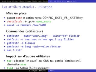 Cont Base Fichiers Outils Réseau Shells Utils Services FS Ressources Modules Réseau
FS bib LVM FS+ ext2+ ACL
Les attributs étendus - utilisation
Mise en place
I paquet attr et option noyau CONFIG_EXT2_FS_XATTR=y
I /etc/fstab : + option user_xattr
I mount -o remount /dev/hdXN
Commandes (utilisateur)
I setfattr - -name=user.lang - -value=fr fichier
I setfattr -n user.src -v www.april.org fichier
I getfattr -d fichier
I getfattr -m lang -only-value fichier
I man 5 attr
Impact sur d'autres utilitaires
I tar : adoption en cours par GNU tar, patchs distributions,
alternative star
I find : sur Solaris (SUN) seulement
G. Allègre - INPG FC Linux
 